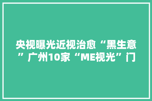 央视曝光近视治愈“黑生意”广州10家“ME视光”门店连夜下架网购套餐