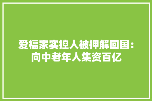 爱福家实控人被押解回国：向中老年人集资百亿