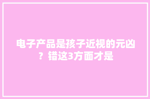 电子产品是孩子近视的元凶？错这3方面才是