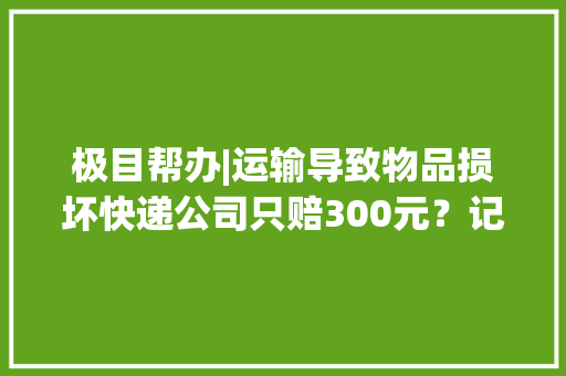 极目帮办|运输导致物品损坏快递公司只赔300元？记者折衷后赔付1000元