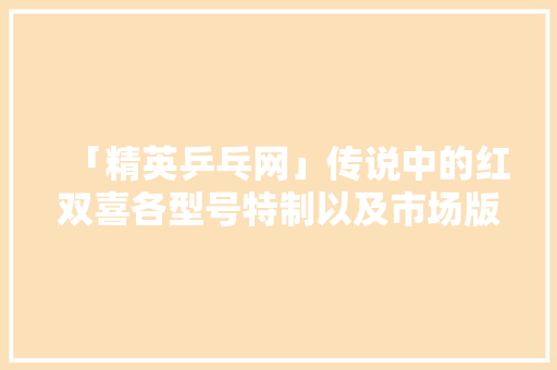 「精英乒乓网」传说中的红双喜各型号特制以及市场版们