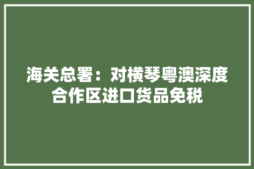 海关总署：对横琴粤澳深度合作区进口货品免税