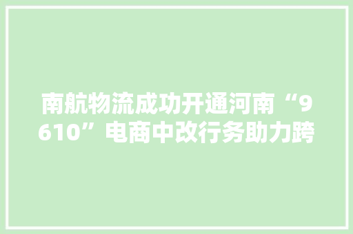南航物流成功开通河南“9610”电商中改行务助力跨境电商市场新打破