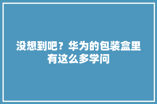没想到吧？华为的包装盒里有这么多学问