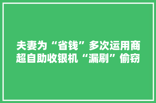 夫妻为“省钱”多次运用商超自助收银机“漏刷”偷窃商品双双被拘！