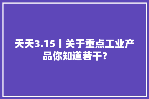 天天3.15丨关于重点工业产品你知道若干？