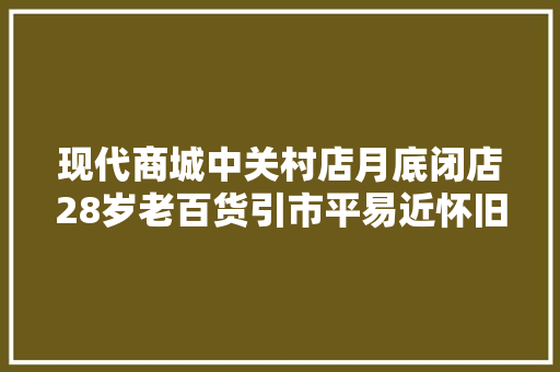 现代商城中关村店月底闭店28岁老百货引市平易近怀旧