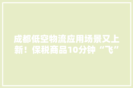 成都低空物流应用场景又上新！保税商品10分钟“飞”到顾客手上