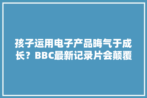 孩子运用电子产品晦气于成长？BBC最新记录片会颠覆你的想象！