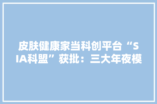 皮肤健康家当科创平台“SIA科盟”获批：三大年夜模块多维赋能构建妆业科学心智
