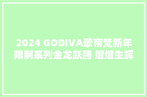 2024 GODIVA歌帝梵新年限制系列金龙跃腾 熠熠生辉