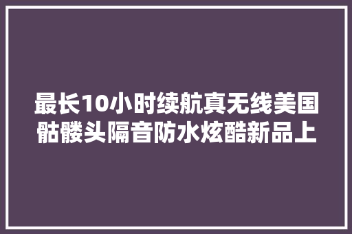 最长10小时续航真无线美国骷髅头隔音防水炫酷新品上市。