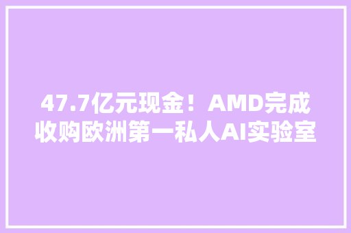 47.7亿元现金！AMD完成收购欧洲第一私人AI实验室Silo AI
