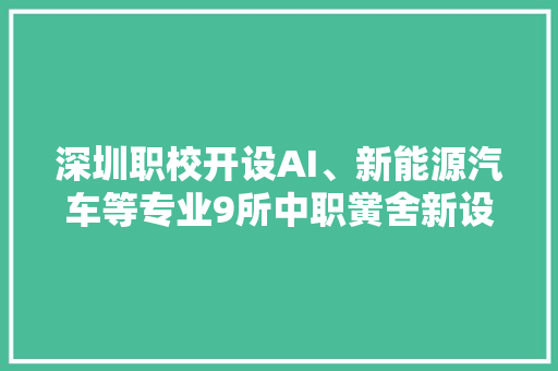 深圳职校开设AI、新能源汽车等专业9所中职黉舍新设15个专业关注热门领域