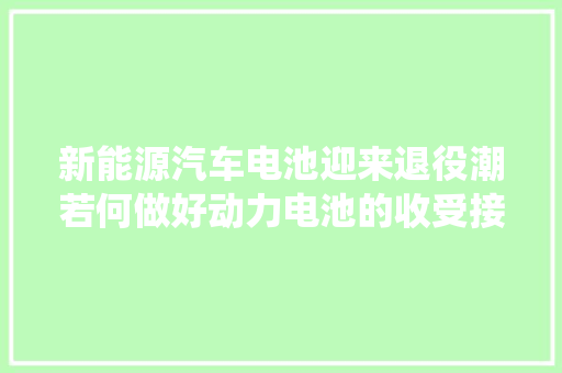新能源汽车电池迎来退役潮若何做好动力电池的收受接收运用？