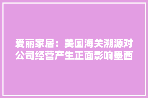 爱丽家居：美国海关溯源对公司经营产生正面影响墨西哥工厂估量2024岁尾或2025岁首年代具备接订单能力