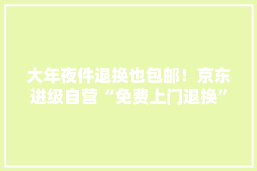 大年夜件退换也包邮！京东进级自营“免费上门退换”做事无论大年夜小、轻重、数量均包