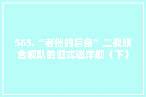 565.“老拙的后备”二战联合舰队的旧式巡洋舰（下）