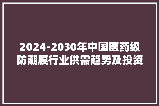 2024-2030年中国医药级防潮膜行业供需趋势及投资机会研究申报