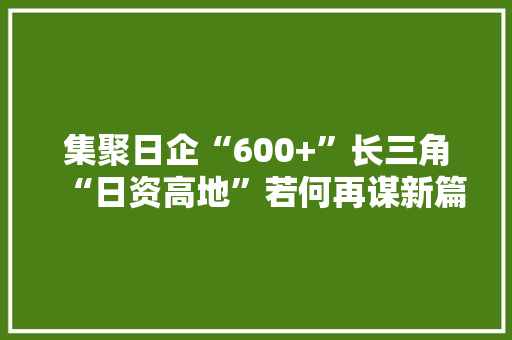 集聚日企“600+”长三角“日资高地”若何再谋新篇