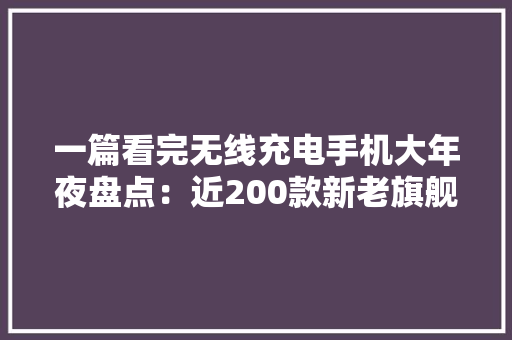 一篇看完无线充电手机大年夜盘点：近200款新老旗舰任你选