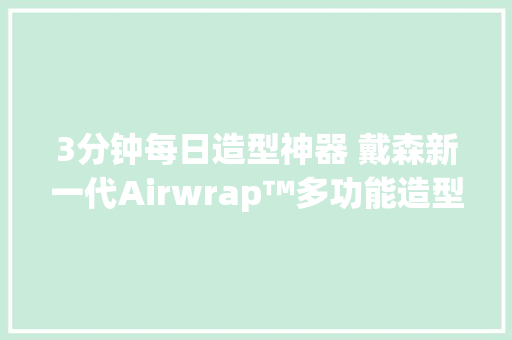 3分钟每日造型神器 戴森新一代Airwrap™多功能造型器评测