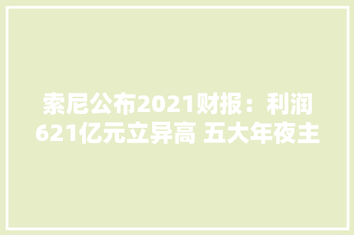 索尼公布2021财报：利润621亿元立异高 五大年夜主营营业都支棱起来了