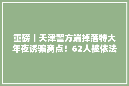重磅丨天津警方端掉落特大年夜诱骗窝点！62人被依法采取刑事强制方法