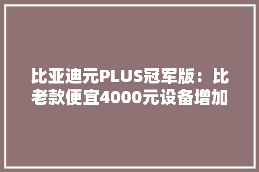 比亚迪元PLUS冠军版：比老款便宜4000元设备增加值得买吗？
