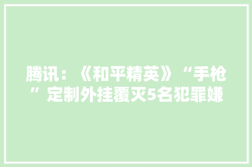 腾讯：《和平精英》“手枪”定制外挂覆灭5名犯罪嫌疑人被抓