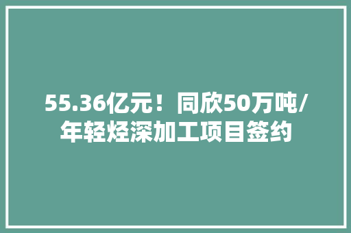 55.36亿元！同欣50万吨/年轻烃深加工项目签约