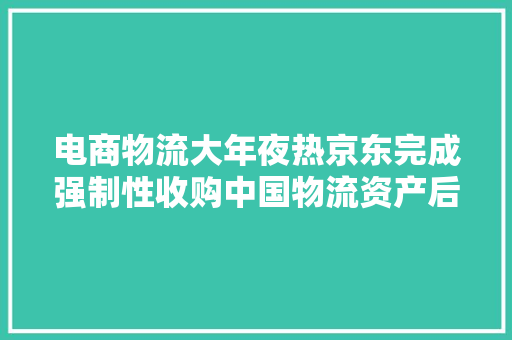 电商物流大年夜热京东完成强制性收购中国物流资产后者将退市