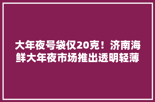 大年夜号袋仅20克！济南海鲜大年夜市场推出透明轻薄塑料袋代替厚塑料袋