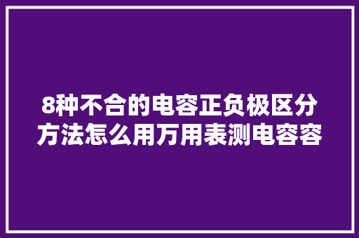 8种不合的电容正负极区分方法怎么用万用表测电容容量？