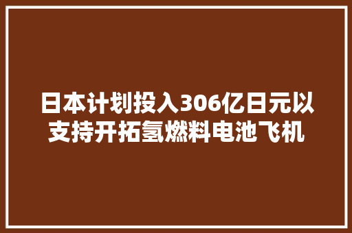 日本计划投入306亿日元以支持开拓氢燃料电池飞机