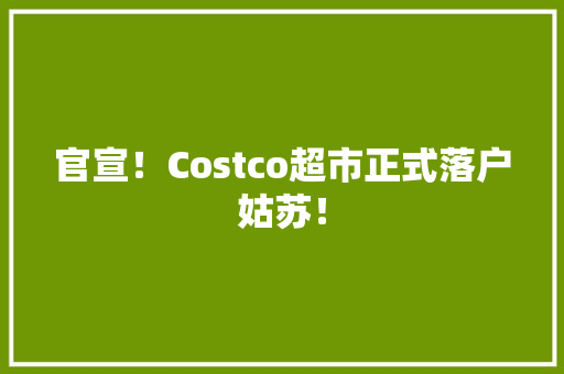 官宣！Costco超市正式落户姑苏！