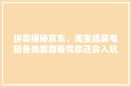 拼命揭秘京东、淘宝组装电脑各类套路看完你还会入坑吗？