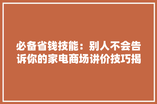 必备省钱技能：别人不会告诉你的家电商场讲价技巧揭秘