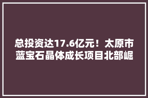 总投资达17.6亿元！太原市蓝宝石晶体成长项目北部崛起