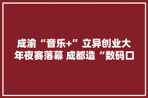 成渝“音乐+”立异创业大年夜赛落幕 成都造“数码口琴”获研发类一等奖
