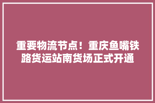 重要物流节点！重庆鱼嘴铁路货运站南货场正式开通