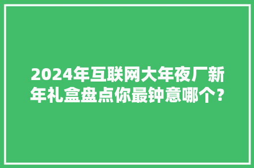 2024年互联网大年夜厂新年礼盒盘点你最钟意哪个？