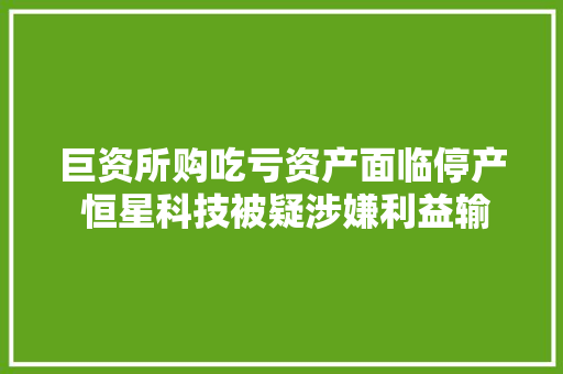 巨资所购吃亏资产面临停产 恒星科技被疑涉嫌利益输送