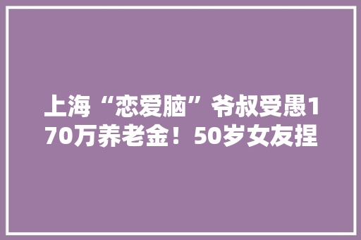 上海“恋爱脑”爷叔受愚170万养老金！50岁女友捏着嗓子发出“夹子音”……