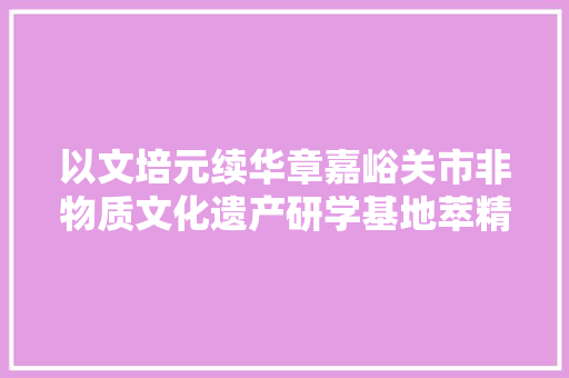 以文培元续华章嘉峪关市非物质文化遗产研学基地萃精取华守根脉