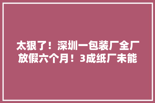太狠了！深圳一包装厂全厂放假六个月！3成纸厂未能正常开工