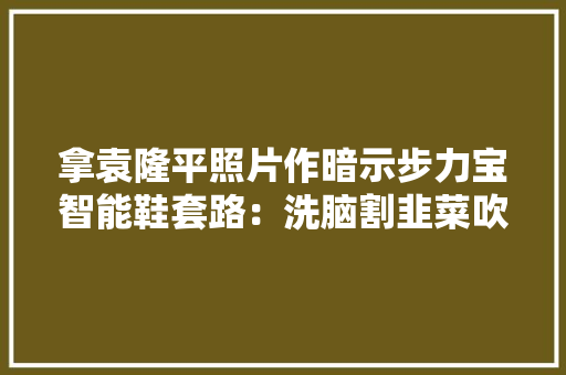 拿袁隆平照片作暗示步力宝智能鞋套路：洗脑割韭菜吹法螺画大年夜饼