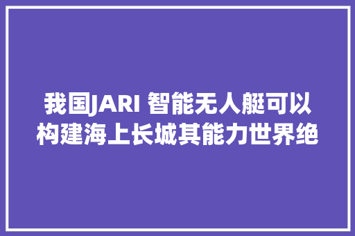 我国JARI 智能无人艇可以构建海上长城其能力世界绝无仅有