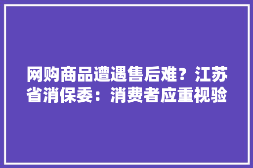 网购商品遭遇售后难？江苏省消保委：消费者应重视验货权