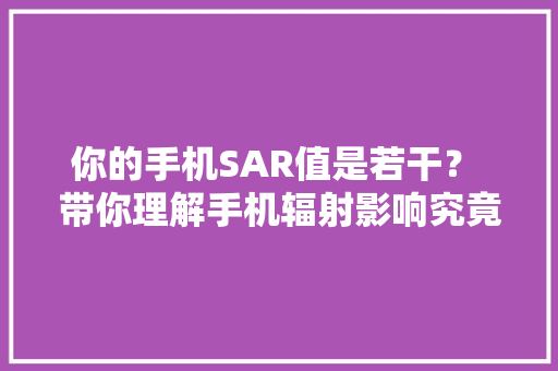 你的手机SAR值是若干？ 带你理解手机辐射影响究竟有多大年夜